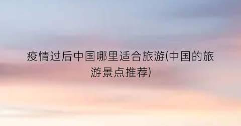 疫情过后中国哪里适合旅游(中国的旅游景点推荐)