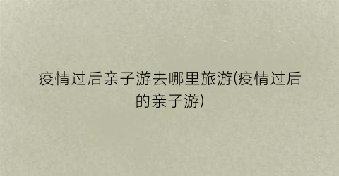 疫情过后亲子游去哪里旅游(疫情过后的亲子游)