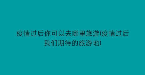疫情过后你可以去哪里旅游(疫情过后我们期待的旅游地)