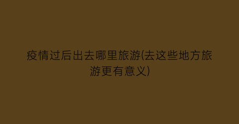 疫情过后出去哪里旅游(去这些地方旅游更有意义)