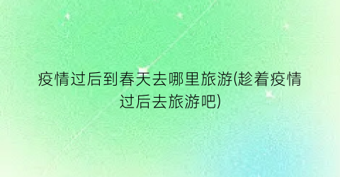 疫情过后到春天去哪里旅游(趁着疫情过后去旅游吧)