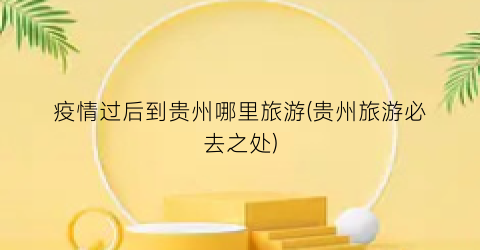 疫情过后到贵州哪里旅游(贵州旅游必去之处)
