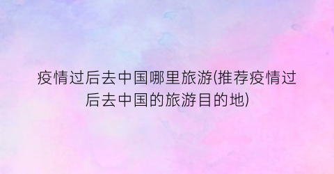 疫情过后去中国哪里旅游(推荐疫情过后去中国的旅游目的地)