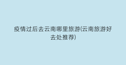 疫情过后去云南哪里旅游(云南旅游好去处推荐)
