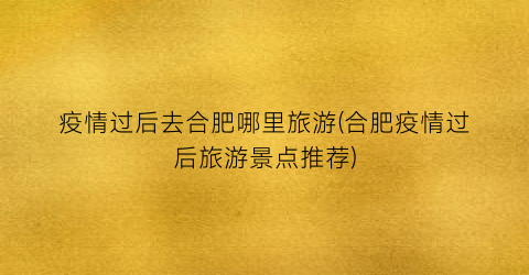 疫情过后去合肥哪里旅游(合肥疫情过后旅游景点推荐)
