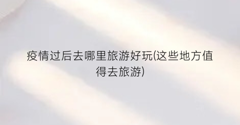 疫情过后去哪里旅游好玩(这些地方值得去旅游)