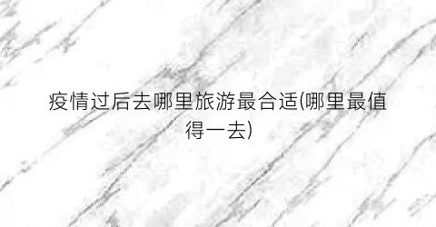 疫情过后去哪里旅游最合适(哪里最值得一去)