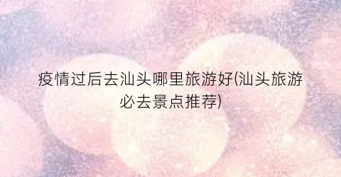 疫情过后去汕头哪里旅游好(汕头旅游必去景点推荐)