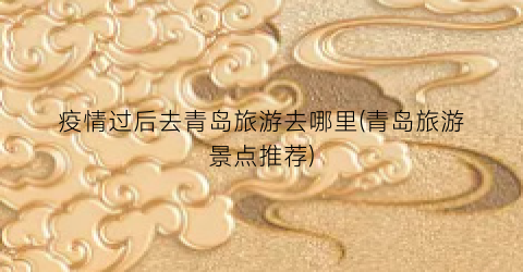 疫情过后去青岛旅游去哪里(青岛旅游景点推荐)