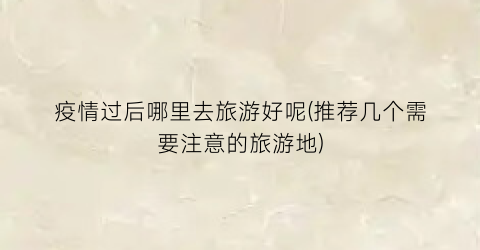 疫情过后哪里去旅游好呢(推荐几个需要注意的旅游地)