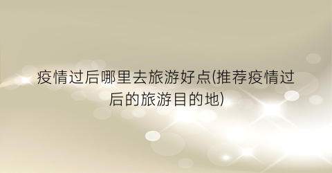 疫情过后哪里去旅游好点(推荐疫情过后的旅游目的地)