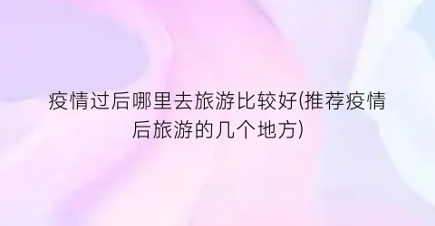 疫情过后哪里去旅游比较好(推荐疫情后旅游的几个地方)