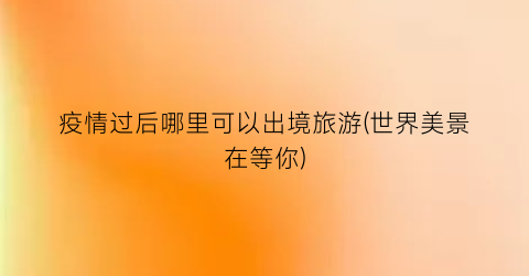疫情过后哪里可以出境旅游(世界美景在等你)
