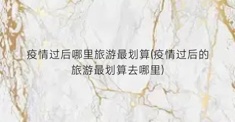 疫情过后哪里旅游最划算(疫情过后的旅游最划算去哪里)