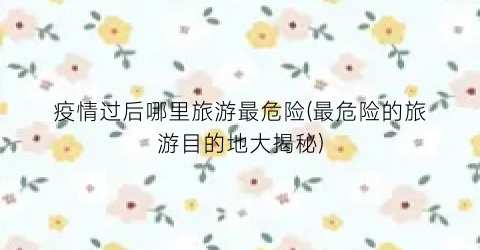 疫情过后哪里旅游最危险(最危险的旅游目的地大揭秘)