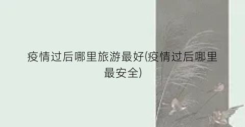 疫情过后哪里旅游最好(疫情过后哪里最安全)