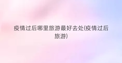 疫情过后哪里旅游最好去处(疫情过后旅游)