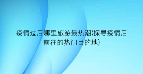 疫情过后哪里旅游最热潮(探寻疫情后前往的热门目的地)