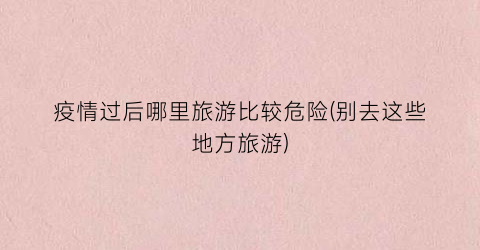 疫情过后哪里旅游比较危险(别去这些地方旅游)