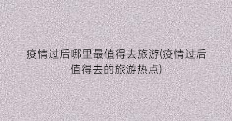 疫情过后哪里最值得去旅游(疫情过后值得去的旅游热点)