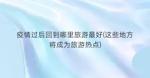 疫情过后回到哪里旅游最好(这些地方将成为旅游热点)