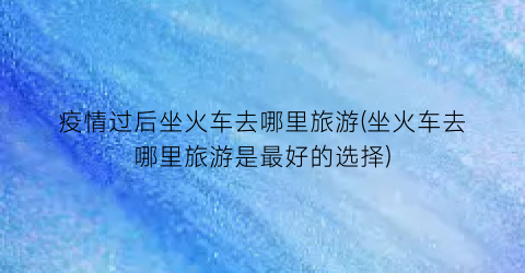 疫情过后坐火车去哪里旅游(坐火车去哪里旅游是最好的选择)