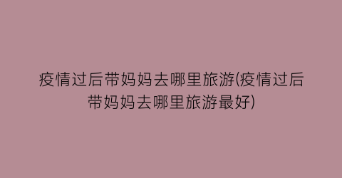 疫情过后带妈妈去哪里旅游(疫情过后带妈妈去哪里旅游最好)