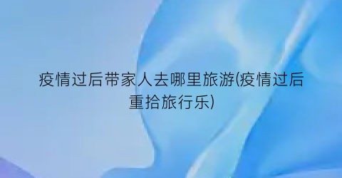 疫情过后带家人去哪里旅游(疫情过后重拾旅行乐)