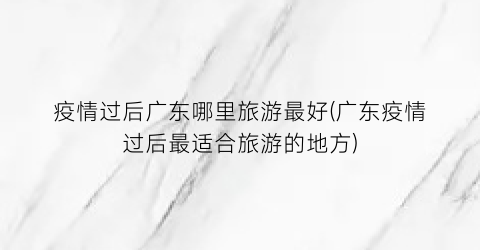 疫情过后广东哪里旅游最好(广东疫情过后最适合旅游的地方)