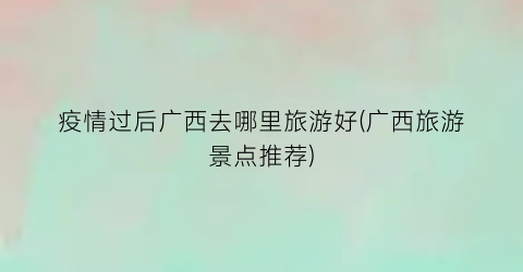 疫情过后广西去哪里旅游好(广西旅游景点推荐)