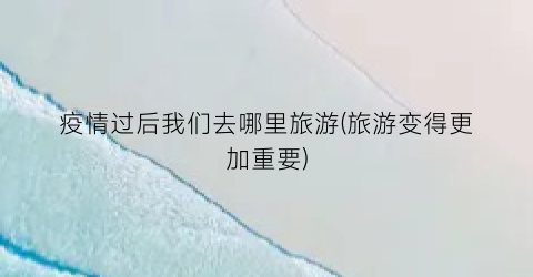 疫情过后我们去哪里旅游(旅游变得更加重要)