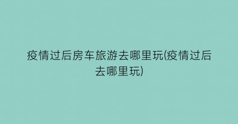 疫情过后房车旅游去哪里玩(疫情过后去哪里玩)