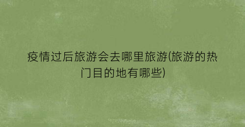 疫情过后旅游会去哪里旅游(旅游的热门目的地有哪些)