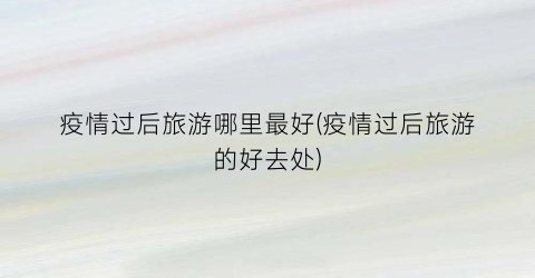 疫情过后旅游哪里最好(疫情过后旅游的好去处)