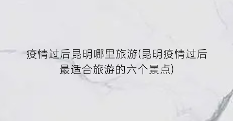 疫情过后昆明哪里旅游(昆明疫情过后最适合旅游的六个景点)