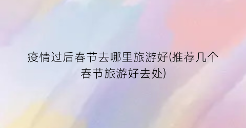 疫情过后春节去哪里旅游好(推荐几个春节旅游好去处)