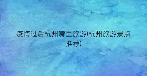 疫情过后杭州哪里旅游(杭州旅游景点推荐)