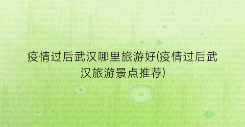 疫情过后武汉哪里旅游好(疫情过后武汉旅游景点推荐)