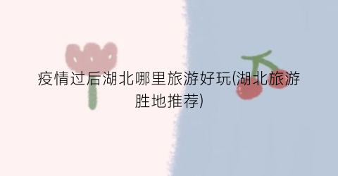 疫情过后湖北哪里旅游好玩(湖北旅游胜地推荐)