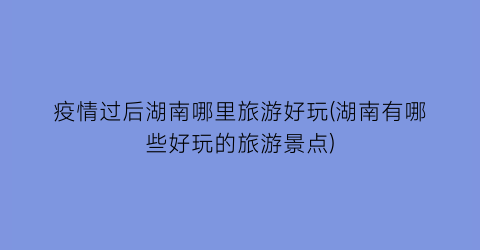 疫情过后湖南哪里旅游好玩(湖南有哪些好玩的旅游景点)
