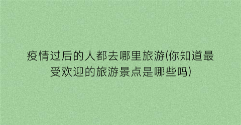 疫情过后的人都去哪里旅游(你知道最受欢迎的旅游景点是哪些吗)