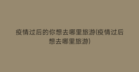 疫情过后的你想去哪里旅游(疫情过后想去哪里旅游)