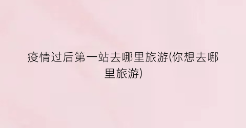 疫情过后第一站去哪里旅游(你想去哪里旅游)