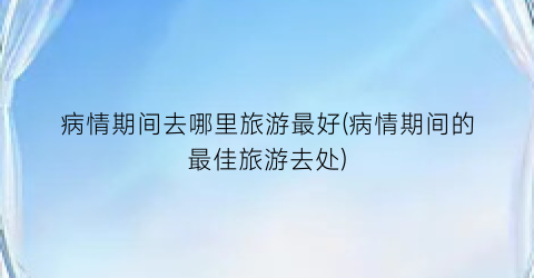 病情期间去哪里旅游最好(病情期间的最佳旅游去处)