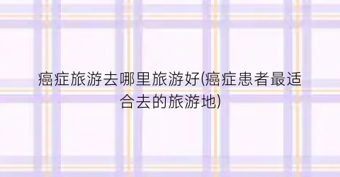 癌症旅游去哪里旅游好(癌症患者最适合去的旅游地)