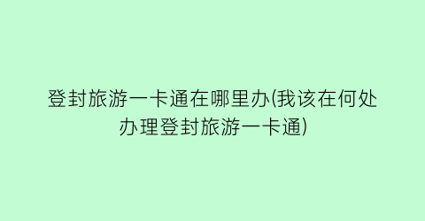 登封旅游一卡通在哪里办(我该在何处办理登封旅游一卡通)