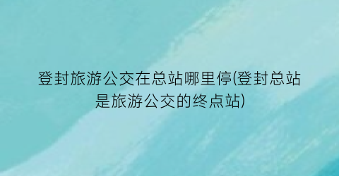 登封旅游公交在总站哪里停(登封总站是旅游公交的终点站)