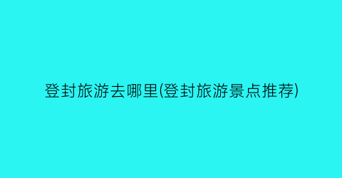 登封旅游去哪里(登封旅游景点推荐)