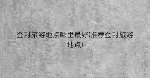 登封旅游地点哪里最好(推荐登封旅游地点)