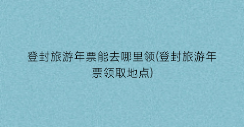 登封旅游年票能去哪里领(登封旅游年票领取地点)